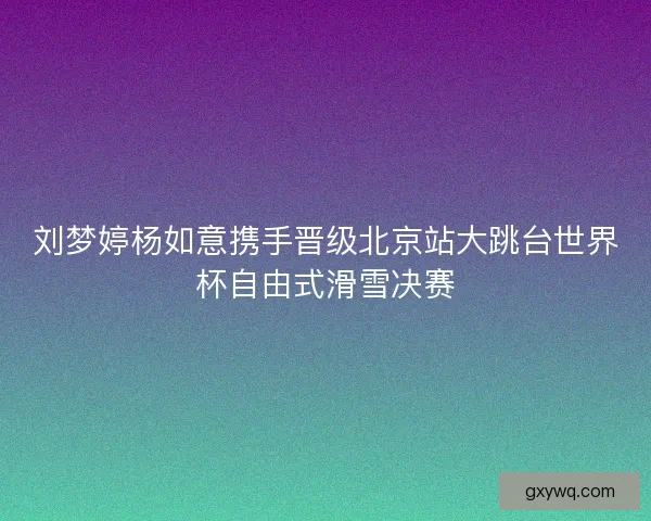 刘梦婷杨如意携手晋级北京站大跳台世界杯自由式滑雪决赛