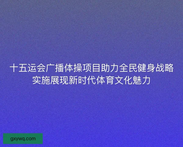 十五运会广播体操项目助力全民健身战略实施展现新时代体育文化魅力