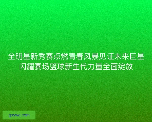 全明星新秀赛点燃青春风暴见证未来巨星闪耀赛场篮球新生代力量全面绽放